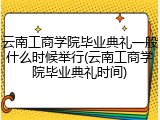 云南工商学院毕业典礼一般什么时候举行(云南工商学院毕业典礼时间)