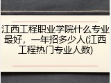 江西工程职业学院什么专业最好，一年招多少人(江西工程热门专业人数)