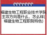 福建生物工程职业技术学院主攻方向是什么，怎么样(福建生物工程职院特色)