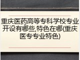 重庆医药高等专科学校专业开设有哪些,特色在哪(重庆医专专业特色)