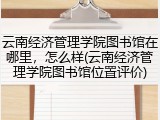 云南经济管理学院图书馆在哪里，怎么样(云南经济管理学院图书馆位置评价)