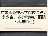 广东职业技术学院校园占地多少亩，多少师生(广职院面积与师生)