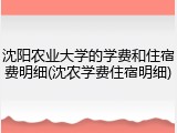 沈阳农业大学的学费和住宿费明细(沈农学费住宿明细)