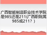广西智能制造职业技术学院是985还是211(广西职院属985或211？)
