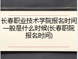 长春职业技术学院报名时间一般是什么时候(长春职院报名时间)