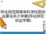 怀化师范高等专科学校到毕业要花多少学费(怀化师范毕业学费)