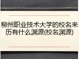 柳州职业技术大学的校名来历有什么渊源(校名渊源)