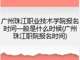 广州珠江职业技术学院报名时间一般是什么时候(广州珠江职院报名时间)