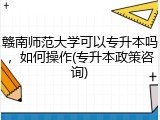 赣南师范大学可以专升本吗，如何操作(专升本政策咨询)