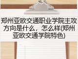 郑州亚欧交通职业学院主攻方向是什么，怎么样(郑州亚欧交通学院特色)