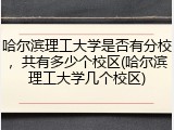 哈尔滨理工大学是否有分校，共有多少个校区(哈尔滨理工大学几个校区)