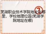 芜湖职业技术学院地址在哪里，学校地理位置(芜湖学院地址在哪)