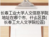长春工业大学人文信息学院地址在哪个市，什么区县(长春工大人文学院位置)