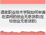 酒泉职业技术学院如何申请在读间的创业无息贷款(在校创业无息贷款)