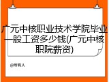 广元中核职业技术学院毕业一般工资多少钱(广元中核职院薪资)
