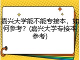 嘉兴大学能不能专接本，如何参考？(嘉兴大学专接本参考)