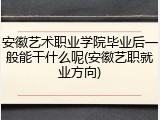 安徽艺术职业学院毕业后一般能干什么呢(安徽艺职就业方向)