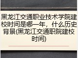 黑龙江交通职业技术学院建校时间是哪一年，什么历史背景(黑龙江交通职院建校时间)