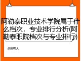 阿勒泰职业技术学院属于什么档次，专业排行分析(阿勒泰职院档次与专业排行)
