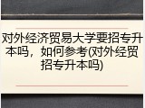 对外经济贸易大学要招专升本吗，如何参考(对外经贸招专升本吗)