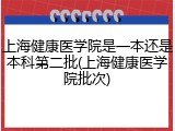 上海健康医学院是一本还是本科第二批(上海健康医学院批次)