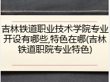 吉林铁道职业技术学院专业开设有哪些,特色在哪(吉林铁道职院专业特色)