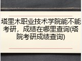 塔里木职业技术学院能不能考研，成绩在哪里查询(塔院考研成绩查询)