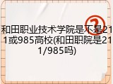 和田职业技术学院是不是211或985高校(和田职院是211/985吗)