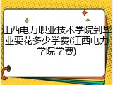 江西电力职业技术学院到毕业要花多少学费(江西电力学院学费)