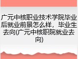 广元中核职业技术学院毕业后就业前景怎么样，毕业生去向(广元中核职院就业去向)