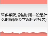 萍乡学院报名时间一般是什么时候(萍乡学院何时报名)