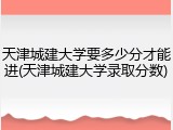 天津城建大学要多少分才能进(天津城建大学录取分数)