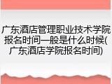 广东酒店管理职业技术学院报名时间一般是什么时候(广东酒店学院报名时间)