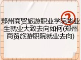郑州商贸旅游职业学院毕业生就业大致去向如何(郑州商贸旅游职院就业去向)