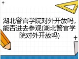 湖北警官学院对外开放吗，能否进去参观(湖北警官学院对外开放吗)