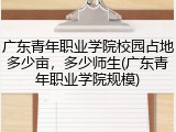 广东青年职业学院校园占地多少亩，多少师生(广东青年职业学院规模)