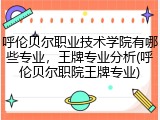 呼伦贝尔职业技术学院有哪些专业，王牌专业分析(呼伦贝尔职院王牌专业)