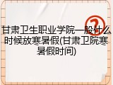 甘肃卫生职业学院一般什么时候放寒暑假(甘肃卫院寒暑假时间)