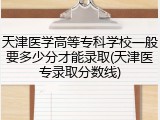 天津医学高等专科学校一般要多少分才能录取(天津医专录取分数线)