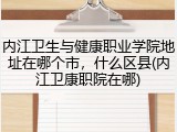 内江卫生与健康职业学院地址在哪个市，什么区县(内江卫康职院在哪)