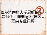 哈尔滨医科大学最好的专业是哪个，详细阐述(哈医大顶尖专业详解)