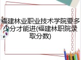 福建林业职业技术学院要多少分才能进(福建林职院录取分数)
