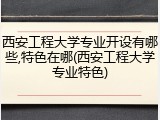 西安工程大学专业开设有哪些,特色在哪(西安工程大学专业特色)
