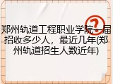 郑州轨道工程职业学院一届招收多少人，最近几年(郑州轨道招生人数近年)