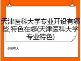 天津医科大学专业开设有哪些,特色在哪(天津医科大学专业特色)