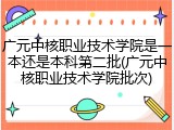 广元中核职业技术学院是一本还是本科第二批(广元中核职业技术学院批次)