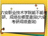 六安职业技术学院能不能考研，成绩在哪里查询(六安考研成绩查询)