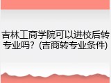 吉林工商学院可以进校后转专业吗？(吉商转专业条件)