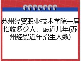 苏州经贸职业技术学院一届招收多少人，最近几年(苏州经贸近年招生人数)