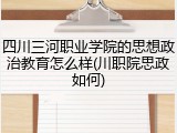 四川三河职业学院的思想政治教育怎么样(川职院思政如何)